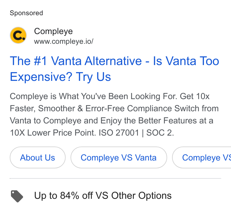 Compleye.io ad on Google Ads: Compleye www.compleye.io/ The #1 Vanta Alternative - Is Vanta Too Expensive? Try Us Compleye is What You've Been Looking For. Get 10x Faster, Smoother & Error-Free Compliance Switch from Vanta to Compleye and Enjoy the Better Features at a 10X Lower Price Point. ISO 27001 | SOC 2. About Us Compleye VS Vanta } ( Compleye VS Up to 84% off VS Other Options