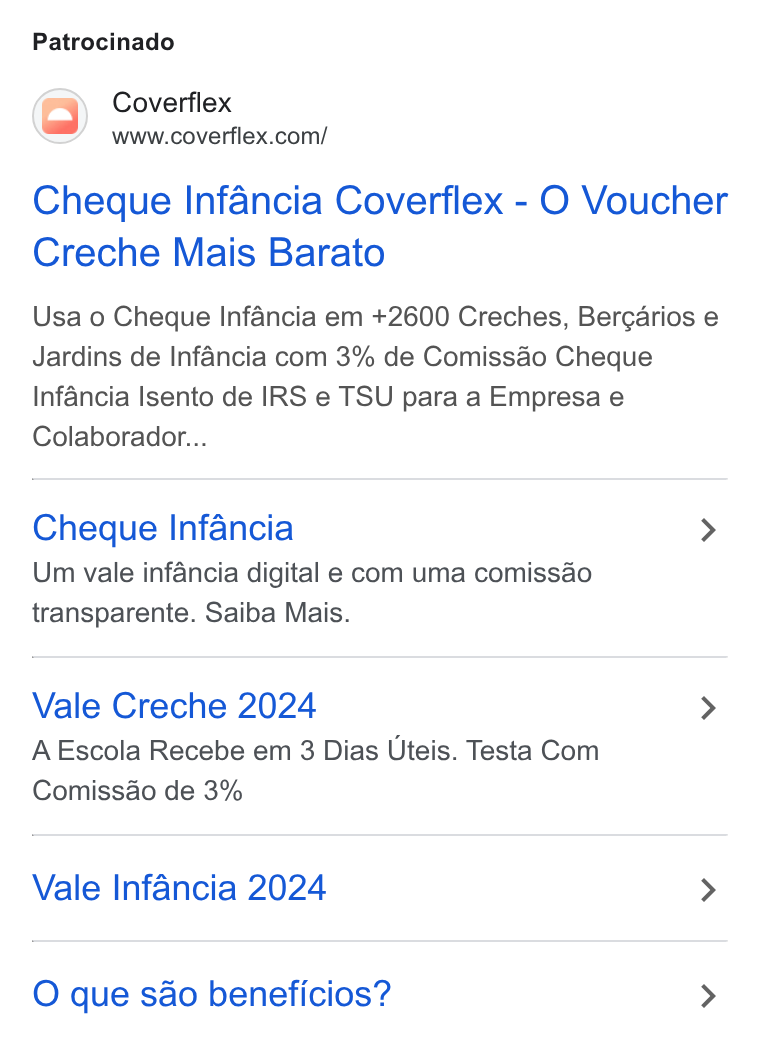Coverflex ad on Google Ads: Patrocinado Cheque Infancia Coverflex - O Voucher Creche Mais Barato Usa o Cheque Infancia em +2600 Creches, Bergarios e Jardins de Infancia com 3% de Comissao Cheque Infancia Isento de IRS e TSU para a Empresa e Colaborador... Cheque Infancia > Um vale infancia digital e com uma comissdo transparente. Saiba Mais. Vale Creche 2024 > AEscola Recebe em 3 Dias Uteis. Testa Com Comissdo de 3% Vale Infancia 2024 > O que sao beneficios? >