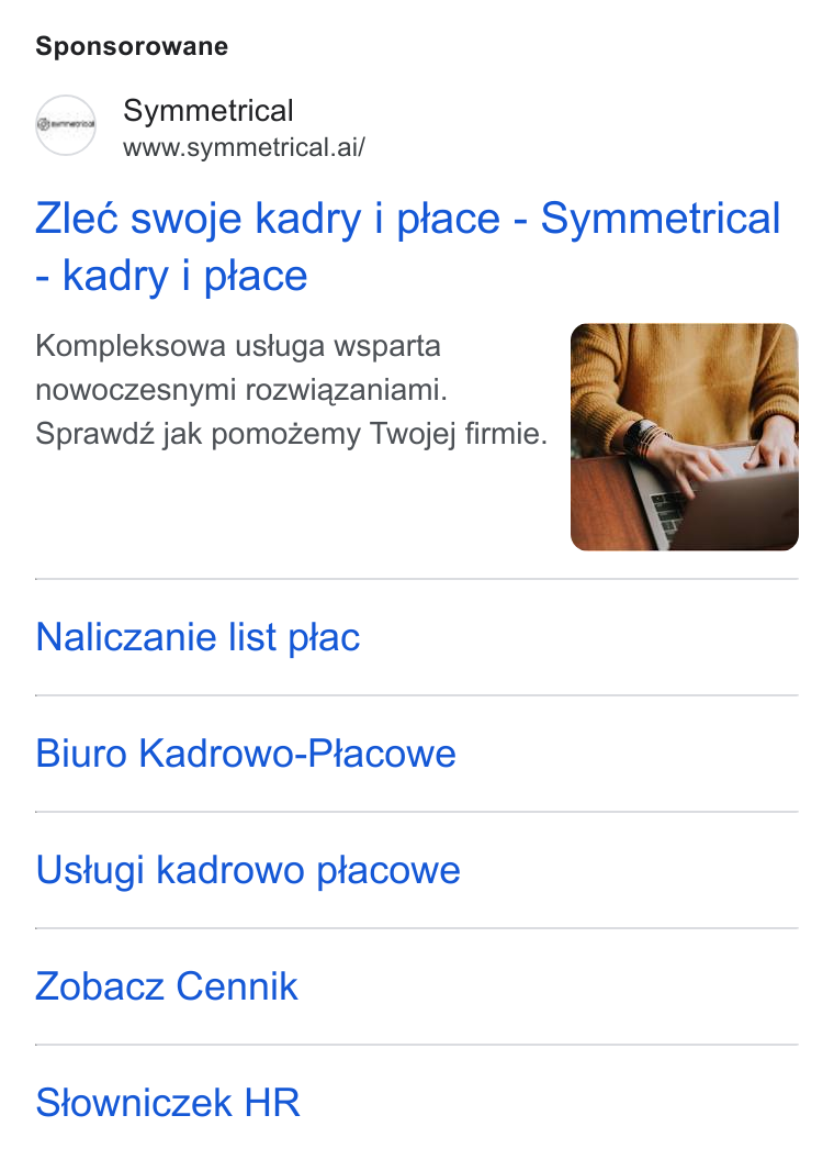 symmetrical.ai ad on Google Ads: Sponsorowane Symmetrical www.symmetrical.ai/ Zleé swoje kadry i place - Symmetrical - kadry i place Kompleksowa ustuga wsparta nowoczesnymi rozwiqzaniami. Sprawdz jak pomozemy Twojej firmie. Naliczanie list ptac Biuro Kadrowo-Placowe Ustugi kadrowo placowe Zobacz Cennik Stowniczek HR