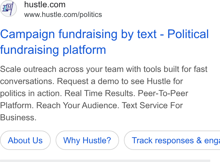 Hustle ad on Google Ads: www.hustle.com/politics Campaign fundraising by text - Political fundraising platform Scale outreach across your team with tools built for fast conversations. Request a demo to see Hustle for politics in action. Real Time Results. Peer-To-Peer Platform. Reach Your Audience. Text Service For Business. About Us Why Hustle? ) ( Track responses & eng: