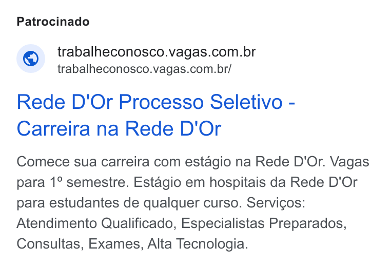 Vagas.com ad on Google Ads: trabalheconosco.vagas.com.br/ Rede D'Or Processo Seletivo - Carreira na Rede D'Or Comece sua carreira com estagio na Rede D'Or. Vagas para 1° semestre. Estagio em hospitais da Rede D'Or para estudantes de qualquer curso. Servicos: Atendimento Qualificado, Especialistas Preparados, Consultas, Exames, Alta Tecnologia.