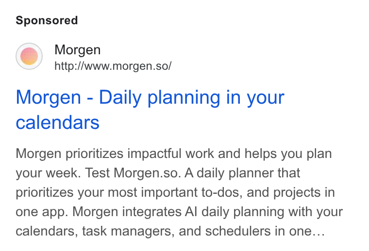 Morgen ad on Google Ads: Morgen http://www.morgen.so/ Morgen - Daily planning in your calendars Morgen prioritizes impactful work and helps you plan your week. Test Morgen.so. A daily planner that prioritizes your most important to-dos, and projects in one app. Morgen integrates Al daily planning with your calendars, task managers, and schedulers in one...
