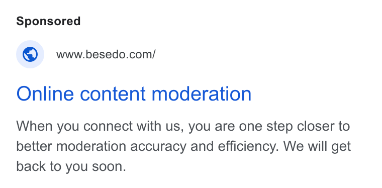 Besedo ad on Google Ads: Online content moderation When you connect with us, you are one step closer to better moderation accuracy and efficiency. We will get back to you soon.