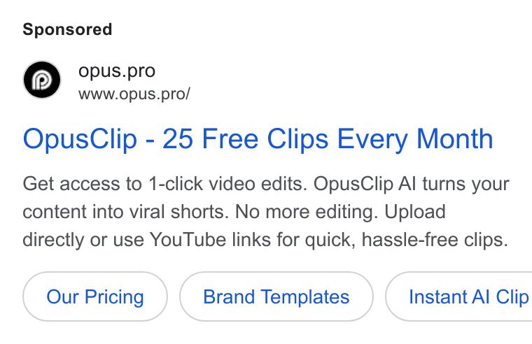 OpusClip ad on Google Ads: opus.pro Www.opus.pro/ Opus Clip - 25 Free Clips Every Month Get access to 1-click video edits. Opus Clip Al turns your content into viral shorts. No more editing. Upload directly or use You Tube links for quick, hassle-free clips. Brand Templates } ( Instant Al Clip