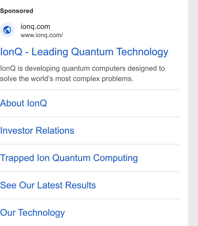 IonQ ad on Google Ads: www.iong.com/ lon Q - Leading Quantum Technology lon Q is developing quantum computers designed to solve the world’s most complex problems. About lon Q Investor Relations Trapped lon Quantum Computing See Our Latest Results Our Technology