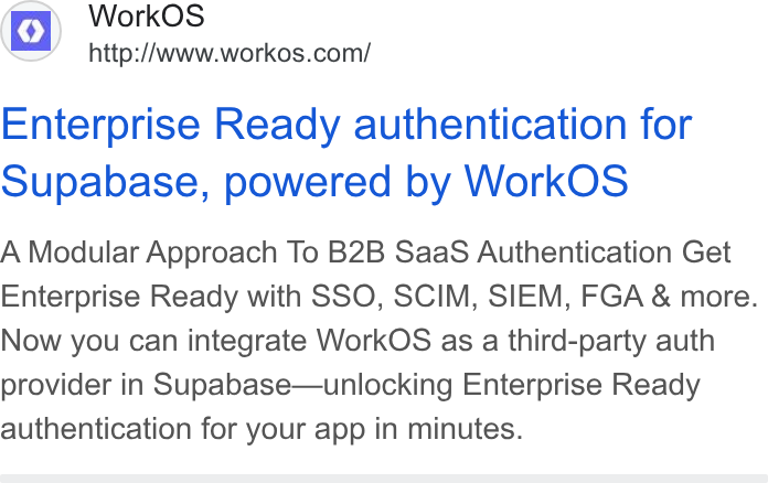 WorkOS ad on Google Ads: Enterprise Ready authentication for Supabase, powered by Work OS A Modular Approach To B2B Saa S Authentication Get Enterprise Ready with SSO, SCIM, SIEM, FGA & more. Now you can integrate Work OS as a third-party auth provider in Supabase—unlocking Enterprise Ready authentication for your app in minutes.