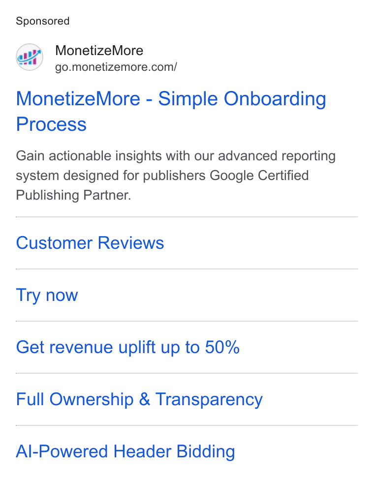 MonetizeMore ad on Google Ads: Monetize More - Simple Onboarding Process Gain actionable insights with our advanced reporting system designed for publishers Google Certified Publishing Partner. Customer Reviews Try now Get revenue uplift up to 50% Full Ownership & Transparency Al-Powered Header Bidding