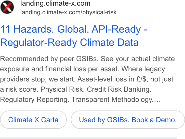 Climate X ad on Google Ads: landing.climate-x.com/physical-risk 11 Hazards. Global. API-Ready - Regulator-Ready Climate Data Recommended by peer GSIBs. See your actual climate exposure and financial loss per asset. Where legacy providers stop, we start. Asset-level loss in £/$, not just a risk score. Physical Risk. Credit Risk Banking. Regulatory Reporting. Transparent Methodology.... Climate X Carta Used by GSIBs. Book a Demo.