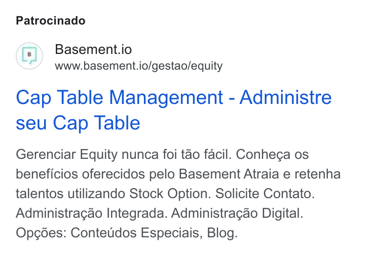 Basement ad on Google Ads: Patrocinado Basement.io www.basement.io/gestao/equity Cap Table Management - Administre seu Cap Table Gerenciar Equity nunca foi tao facil. Conhega os beneficios oferecidos pelo Basement Atraia e retenha talentos utilizando Stock Option. Solicite Contato. Administragao Integrada. Administragao Digital. Opcées: Contetidos Especiais, Blog.
