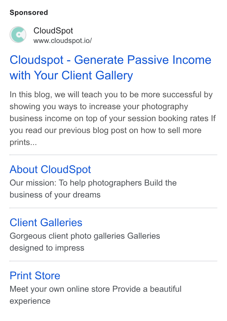 CloudSpot ad on Google Ads: Cloud Spot www.cloudspot.io/ Cloudspot - Generate Passive Income with Your Client Gallery In this blog, we will teach you to be more successful by showing you ways to increase your photography business income on top of your session booking rates If you read our previous blog post on how to sell more prints... About Cloud Spot Our mission: To help photographers Build the business of your dreams Client Galleries Gorgeous client photo galleries Galleries designed to impress Print Store Meet your own online store Provide a beautiful experience