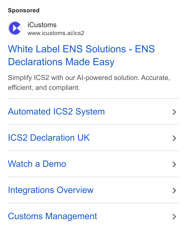 iCustoms.ai ad on Google Ads: (rd i Customs www.icustoms.ai/ics2 White Label ENS Solutions - ENS Declarations Made Easy Simplify |CS2 with our Al-powered solution. Accurate, efficient, and compliant. Automated ICS2 System ICS2 Declaration UK Watch a Demo Integrations Overview Customs Management