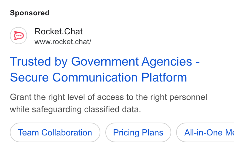 Rocket.Chat ad on Google Ads: Rocket. Chat www.rocket.chat/ Trusted by Government Agencies - Secure Communication Platform Grant the right level of access to the right personnel while safeguarding classified data. Team Collaboration Pricing Plans ) ( All-in-One Me