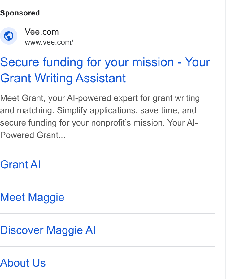 Vee.com ad on Google Ads: SX WWw.vee.com/ Secure funding for your mission - Your Grant Writing Assistant Meet Grant, your Al-powered expert for grant writing and matching. Simplify applications, save time, and secure funding for your nonprofit’s mission. Your Al- Powered Grant... Grant Al Meet Maggie Discover Maggie Al About Us