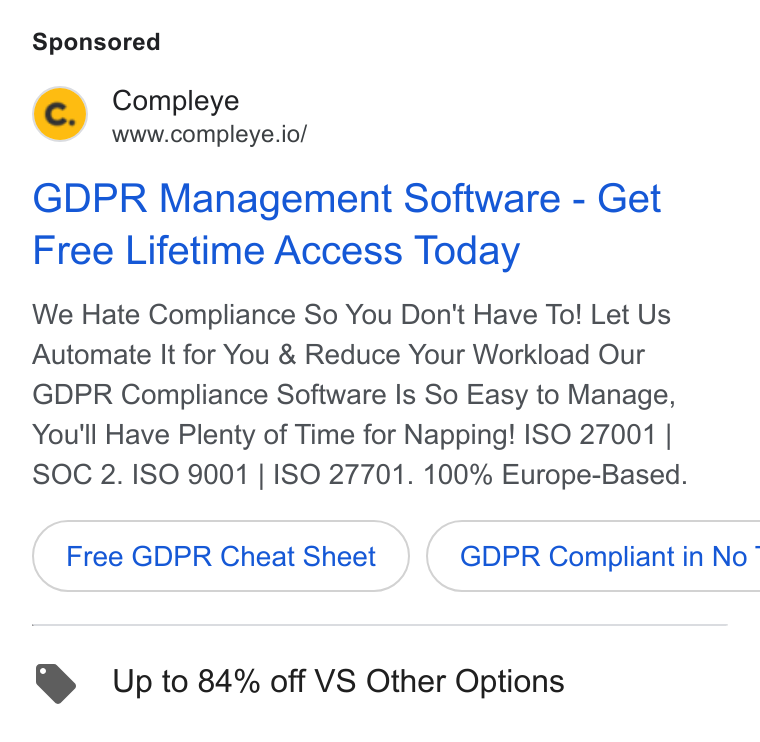 Compleye.io ad on Google Ads: Compleye www.compleye.io/ GDPR Management Software - Get Free Lifetime Access Today We Hate Compliance So You Don't Have To! Let Us Automate It for You & Reduce Your Workload Our GDPR Compliance Software Is So Easy to Manage, You'll Have Plenty of Time for Napping! ISO 27001 | SOC 2. ISO 9001 | ISO 27701. 100% Europe-Based. Free GDPR Cheat Sheet } ( GDPR Compliant in No~ Up to 84% off VS Other Options