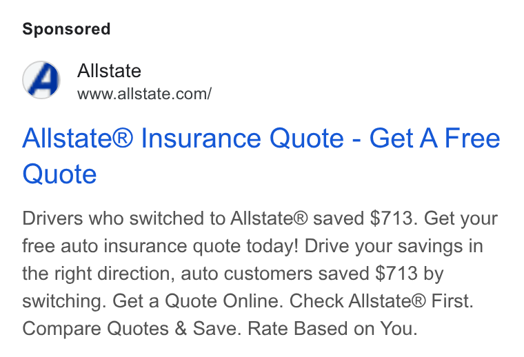 Allstate ad on Google Ads: Allstate® Insurance Quote - Get A Free Quote Drivers who switched to Allstate® saved $713. Get your free auto insurance quote today! Drive your savings in the right direction, auto customers saved $713 by switching. Get a Quote Online. Check Allstate® First. Compare Quotes & Save. Rate Based on You.