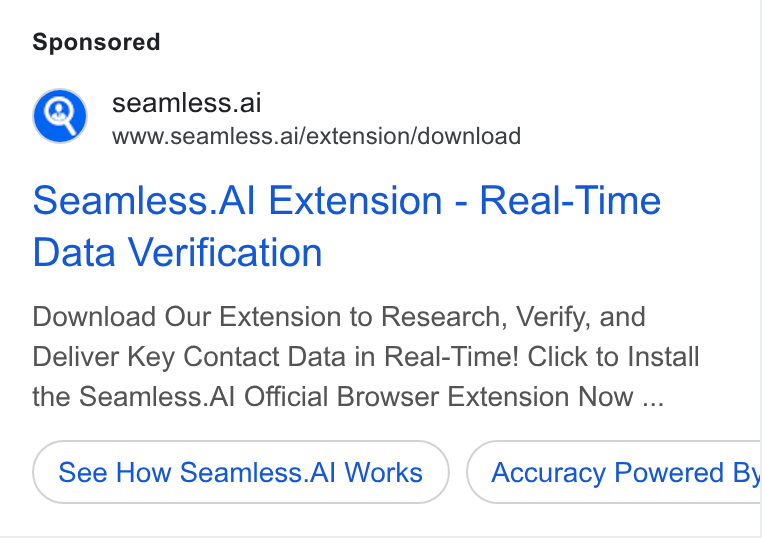 Seamless.AI ad on Google Ads: @) seamless.ai www.seamless.ai/extension/download Seamless. Al Extension - Real-Time Data Verification Download Our Extension to Research, Verify, and Deliver Key Contact Data in Real-Time! Click to Install the Seamless. Al Official Browser Extension Now ... See How Seamless. Al Works Accuracy Powered By