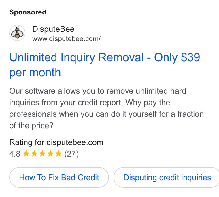 DisputeBee ad on Google Ads: Unlimited Inquiry Removal - Only $39 per month Our software allows you to remove unlimited hard inquiries from your credit report. Why pay the professionals when you can do it yourself for a fraction of the price? Rating for disputebee.com 4.8 kkk (27) How To Fix Bad Credit } ( Disputing credit inquiries