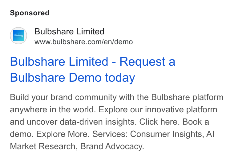 Bulbshare ad on Google Ads: Bulbshare Limited - Request a Bulbshare Demo today Build your brand community with the Bulbshare platform anywhere in the world. Explore our innovative platform and uncover data-driven insights. Click here. Book a demo. Explore More. Services: Consumer Insights, Al Market Research, Brand Advocacy.