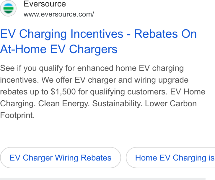 Eversource Energy ad on Google Ads: EV Charging Incentives - Rebates On At-Home EV Chargers See if you qualify for enhanced home EV charging incentives. We offer EV charger and wiring upgrade rebates up to $1,500 for qualifying customers. EV Home Charging. Clean Energy. Sustainability. Lower Carbon Footprint. EV Charger Wiring Rebates } ( Home EV Charging is