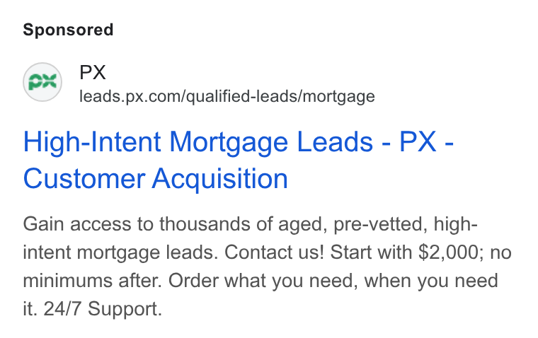 PX.com ad on Google Ads: High-Intent Mortgage Leads - PX - Customer Acquisition Gain access to thousands of aged, pre-vetted, high- intent mortgage leads. Contact us! Start with $2,000; no minimums after. Order what you need, when you need it. 24/7 Support.