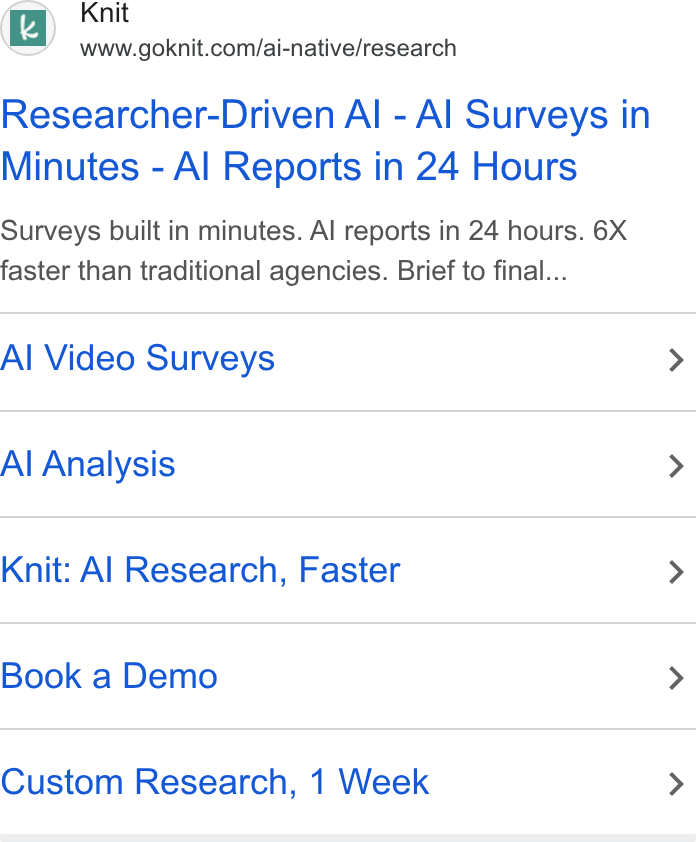 Knit ad on Google Ads: Researcher-Driven Al - Al Surveys in Minutes - Al Reports in 24 Hours Surveys built in minutes. Al reports in 24 hours. 6X faster than traditional agencies. Brief to final... Al Video Surveys Al Analysis Knit: Al Research, Faster Book a Demo Custom Research, 1 Week