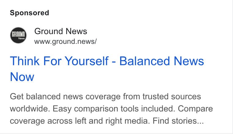Ground News ad on Google Ads: Ground News www.ground.news/ Think For Yourself - Balanced News Now Get balanced news coverage from trusted sources worldwide. Easy comparison tools included. Compare coverage across left and right media. Find stories...