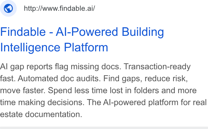Findable ad on Google Ads: © _http:/wwwfindable.ai/ Findable - Al-Powered Building Intelligence Platform Al gap reports flag missing docs. Transaction-ready fast. Automated doc audits. Find gaps, reduce risk, move faster. Spend less time lost in folders and more time making decisions. The Al-powered platform for real estate documentation.