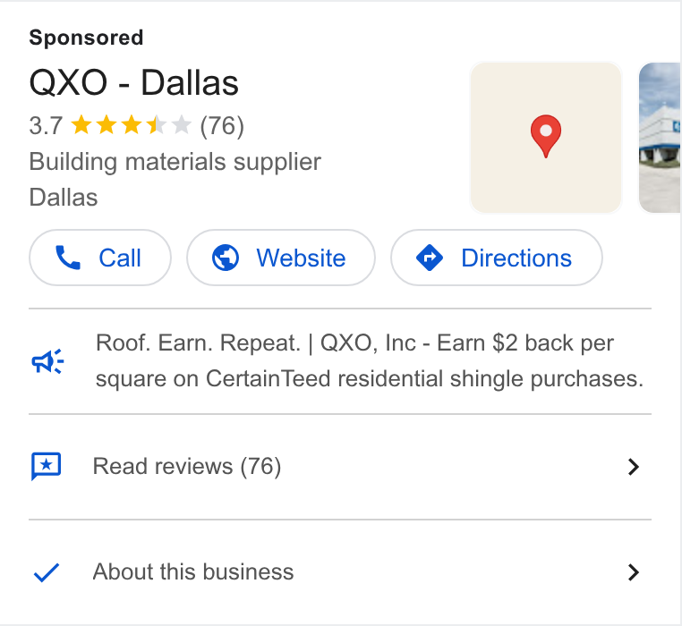 QXO ad on Google Ads: QXO - Dallas 3.7 kk k K * (76) 9 Building materials supplier Dallas Roof. Earn. Repeat. | QXO, Inc - Earn $2 back per square on Certain Teed residential shingle purchases. a Read reviews (76) > About this business >