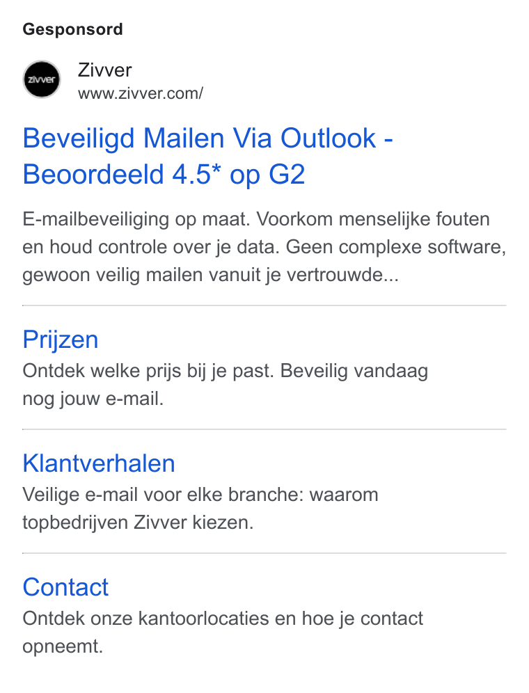 Zivver ad on Google Ads: Gesponsord Beveiligd Mailen Via Outlook - Beoordeeld 4.5* op G2 E-mailbeveiliging op maat. Voorkom menselijke fouten en houd controle over je data. Geen complexe software, gewoon veilig mailen vanuit je vertrouwde... Prijzen Ontdek welke prijs bij je past. Beveilig vandaag nog jouw e-mail. Klantverhalen Veilige e-mail voor elke branche: waarom topbedrijven Zivver kiezen. Contact Ontdek onze kantoorlocaties en hoe je contact opneemt.