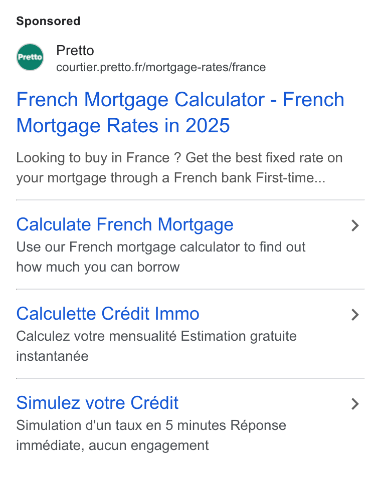 Pretto ad on Google Ads: French Mortgage Calculator - French Mortgage Rates in 2025 Looking to buy in France ? Get the best fixed rate on your mortgage through a French bank First-time... Calculate French Mortgage Use our French mortgage calculator to find out how much you can borrow Calculette Crédit Immo Calculez votre mensualité Estimation gratuite instantanée Simulez votre Crédit Simulation d'un taux en 5 minutes Réponse immédiate, aucun engagement