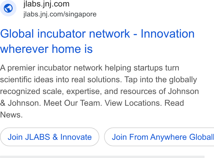 Johnson & Johnson ad on Google Ads: jlabs.jnj.com/singapore Global incubator network - Innovation wherever home is A premier incubator network helping startups turn scientific ideas into real solutions. Tap into the globally recognized scale, expertise, and resources of Johnson Johnson. Meet Our Team. View Locations. Read News. Join LABS & Innovate ) ( Join From Anywhere Global