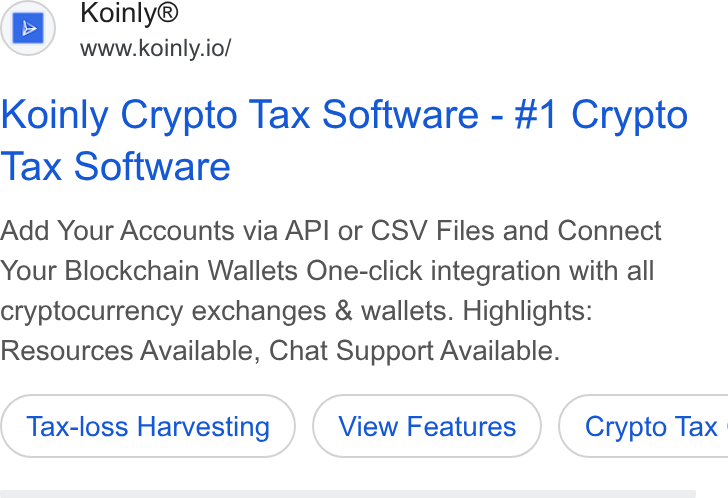 Koinly ad on Google Ads: Koinly® www.koinly.io/ Koinly Crypto Tax Software - #1 Crypto Tax Software Add Your Accounts via API or CSV Files and Connect Your Blockchain Wallets One-click integration with all cryptocurrency exchanges & wallets. Highlights: Resources Available, Chat Support Available. Tax-loss Harvesting ( Crypto Tax |
