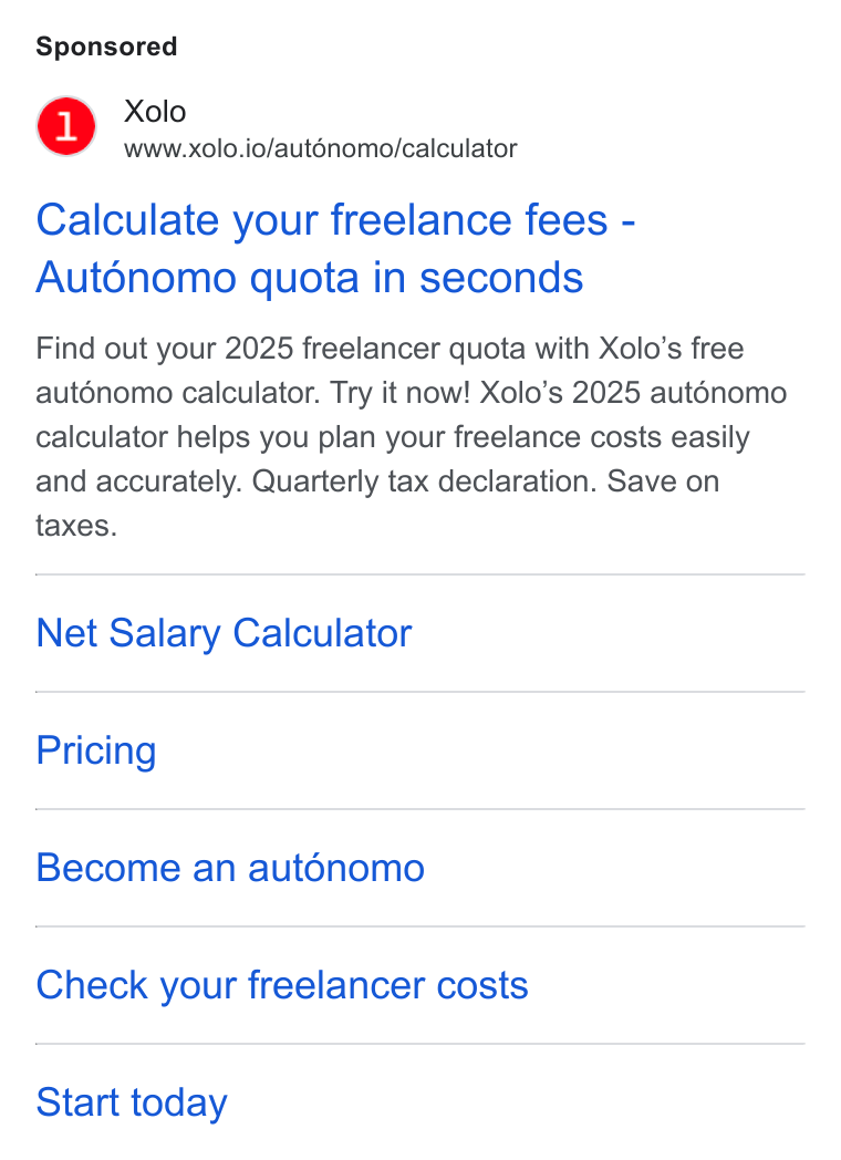 Xolo ad on Google Ads: Xolo www.xolo.io/aut6nomo/calculator Calculate your freelance fees - Auténomo quota in seconds Find out your 2025 freelancer quota with Xolo’s free aut6nomo calculator. Try it now! Xolo’s 2025 auténomo calculator helps you plan your freelance costs easily and accurately. Quarterly tax declaration. Save on taxes. Net Salary Calculator Pricing Become an aut6énomo Check your freelancer costs Start today