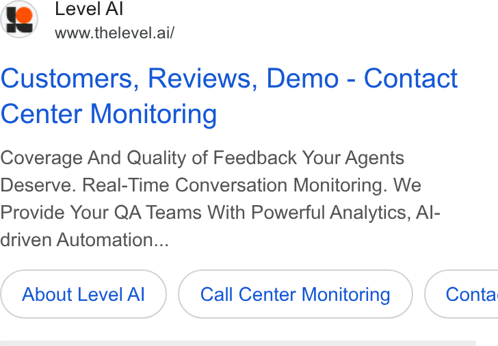 Level AI ad on Google Ads: i”y Level Al e S wwow.thelevel.ai/ Customers, Reviews, Demo - Contact Center Monitoring Coverage And Quality of Feedback Your Agents Deserve. Real-Time Conversation Monitoring. We Provide Your QA Teams With Powerful Analytics, Al- driven Automation... About Level Al Call Center Monitoring } { Conta