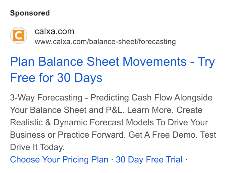 Calxa ad on Google Ads: www.calxa.com/balance-sheet/forecasting Plan Balance Sheet Movements - Try Free for 30 Days 3-Way Forecasting - Predicting Cash Flow Alongside Your Balance Sheet and P& L. Learn More. Create Realistic & Dynamic Forecast Models To Drive Your Business or Practice Forward. Get A Free Demo. Test Drive It Today. Choose Your Pricing Plan - 30 Day Free Trial -