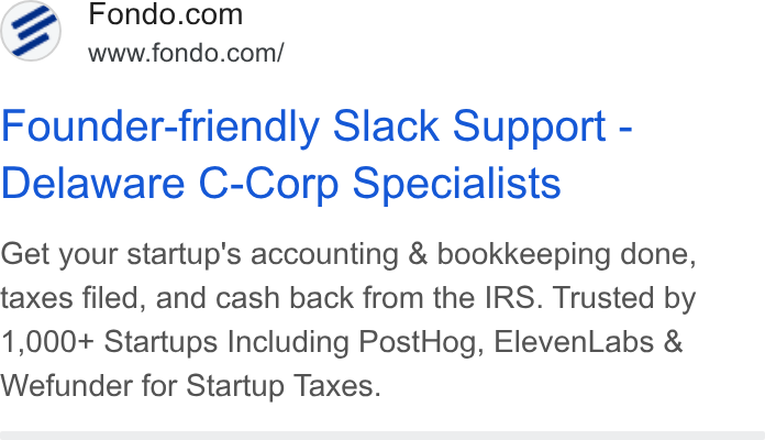 Fondo ad on Google Ads: A) www.fondo.com/ Founder-friendly Slack Support - Delaware C-Corp Specialists Get your startup's accounting & bookkeeping done, taxes filed, and cash back from the IRS. Trusted by 1,000+ Startups Including Post Hog, Eleven Labs & Wefunder for Startup Taxes.