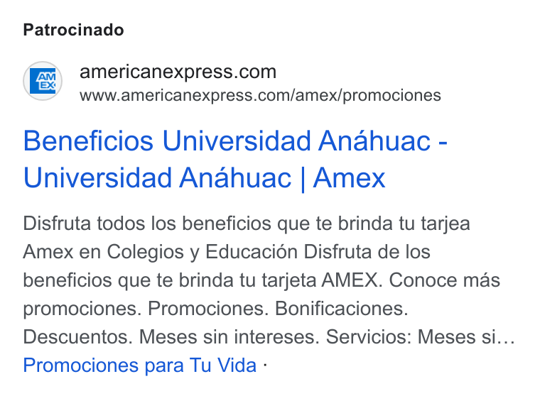 American Express ad on Google Ads: www.americanexpress.com/amex/promociones Beneficios Universidad Anahuac - Universidad Anahuac | Amex Disfruta todos los beneficios que te brinda tu tarjea Amex en Colegios y Educacién Disfruta de los beneficios que te brinda tu tarjeta AMEX. Conoce mas promociones. Promociones. Bonificaciones. Descuentos. Meses sin intereses. Servicios: Meses si... Promociones para Tu Vida -