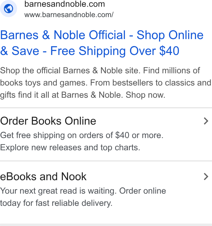 Barnes & Noble ad on Google Ads: www.barnesandnoble.com/ Barnes & Noble Official - Shop Online Save - Free Shipping Over $40 Shop the official Barnes & Noble site. Find millions of books toys and games. From bestsellers to classics and gifts find it all at Barnes & Noble. Shop now. Order Books Online > Get free shipping on orders of $40 or more. Explore new releases and top charts. e Books and Nook > Your next great read is waiting. Order online today for fast reliable delivery.
