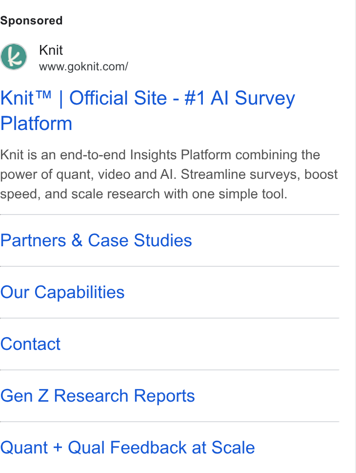 Knit ad on Google Ads: Knit™ | Official Site - #1 Al Survey Platform Knit is an end-to-end Insights Platform combining the power of quant, video and Al. Streamline surveys, boost speed, and scale research with one simple tool. Partners & Case Studies Our Capabilities Contact Gen Z Research Reports Quant + Qual Feedback at Scale