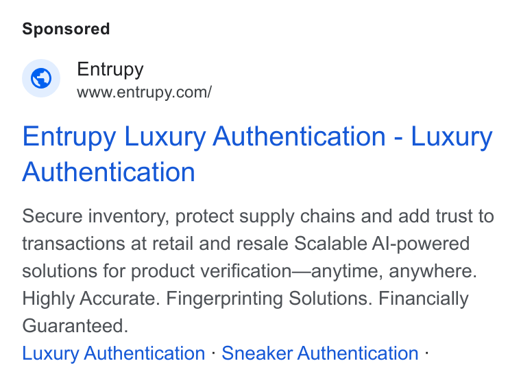 Entrupy ad on Google Ads: Entrupy Luxury Authentication - Luxury Authentication Secure inventory, protect supply chains and add trust to transactions at retail and resale Scalable Al-powered solutions for product verification—anytime, anywhere. Highly Accurate. Fingerprinting Solutions. Financially Guaranteed. Luxury Authentication - Sneaker Authentication -