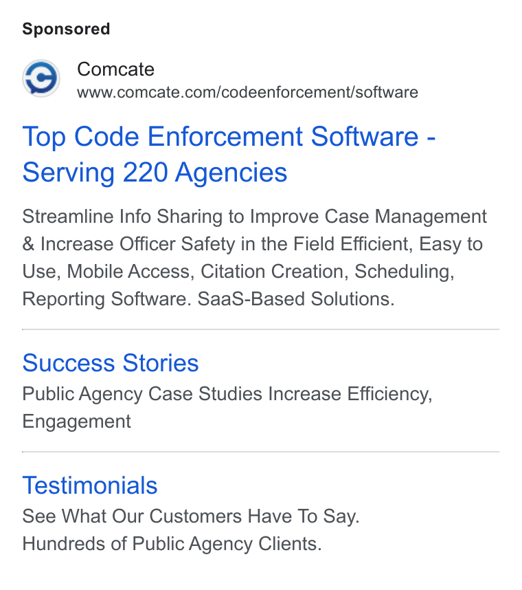 Comcate ad on Google Ads: Top Code Enforcement Software - Serving 220 Agencies Streamline Info Sharing to Improve Case Management Increase Officer Safety in the Field Efficient, Easy to Use, Mobile Access, Citation Creation, Scheduling, Reporting Software. Saa S-Based Solutions. Success Stories Public Agency Case Studies Increase Efficiency, Engagement Testimonials See What Our Customers Have To Say. Hundreds of Public Agency Clients.