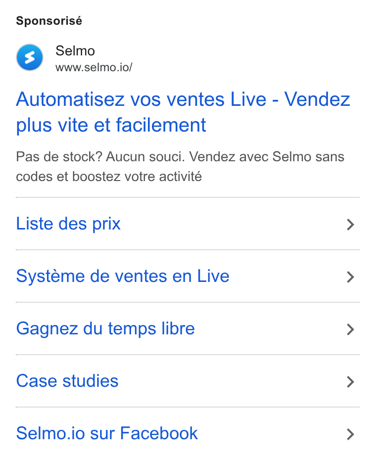 Selmo ad on Google Ads: Sponsorisé Mm Selmo www.selmo.io/ Automatisez vos ventes Live - Vendez plus vite et facilement Pas de stock? Aucun souci. Vendez avec Selmo sans codes et boostez votre activité Liste des prix > Systeme de ventes en Live > Gagnez du temps libre > Case studies > Selmo.io sur Facebook >