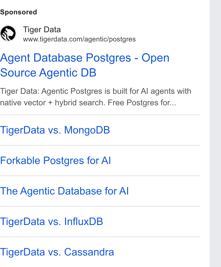 Tiger Data ad on Google Ads: Agent Database Postgres - Open Source Agentic DB Tiger Data: Agentic Postgres is built for Al agents with native vector + hybrid search. Free Postgres for... Tiger Data vs. Mongo DB Forkable Postgres for Al The Agentic Database for Al Tiger Data vs. Influx DB Tiger Data vs. Cassandra