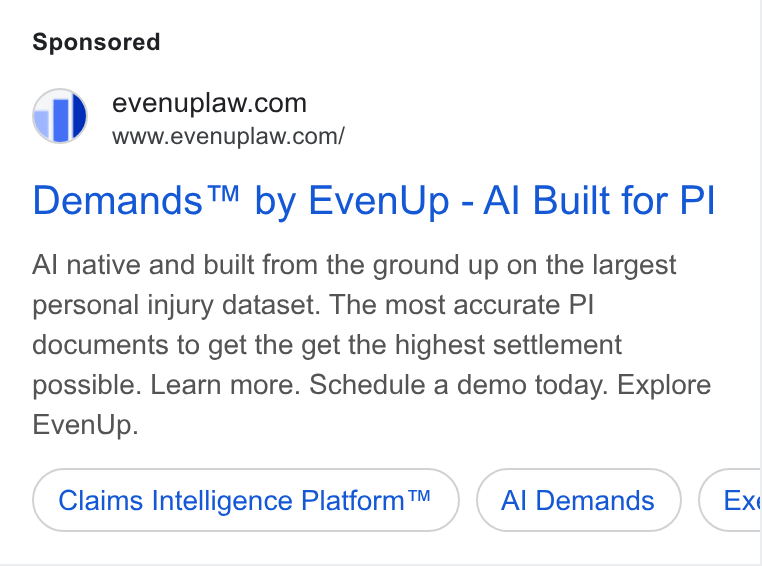 EvenUp ad on Google Ads: BS” www.evenuplaw.com/ Demands™ by Even Up - Al Built for PI Al native and built from the ground up on the largest personal injury dataset. The most accurate Pl documents to get the get the highest settlement possible. Learn more. Schedule a demo today. Explore Even Up. Claims Intelligence Platform™ Al Demands