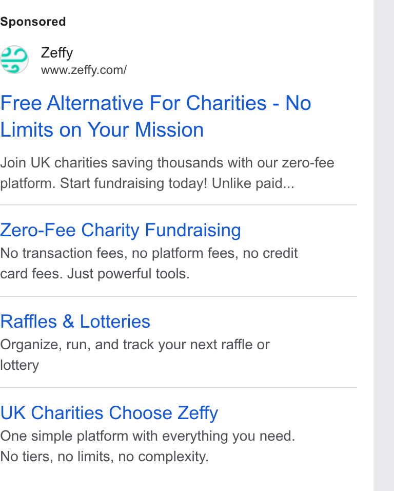 Zeffy ad on Google Ads: Free Alternative For Charities - No Limits on Your Mission Join UK charities saving thousands with our zero-fee platform. Start fundraising today! Unlike paid... Zero-Fee Charity Fundraising No transaction fees, no platform fees, no credit card fees. Just powerful tools. Raffles & Lotteries Organize, run, and track your next raffle or lottery UK Charities Choose Zeffy One simple platform with everything you need. No tiers, no limits, no complexity.