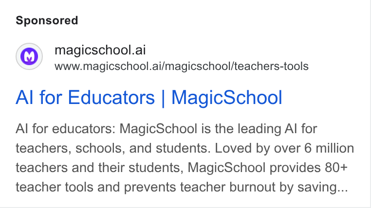 MagicSchool AI ad on Google Ads: magicschool.ai www.magicschool.ai/magicschool/teachers-tools Al for Educators | Magic School Al for educators: Magic School is the leading Al for teachers, schools, and students. Loved by over 6 million teachers and their students, Magic School provides 80+ teacher tools and prevents teacher burnout by saving...
