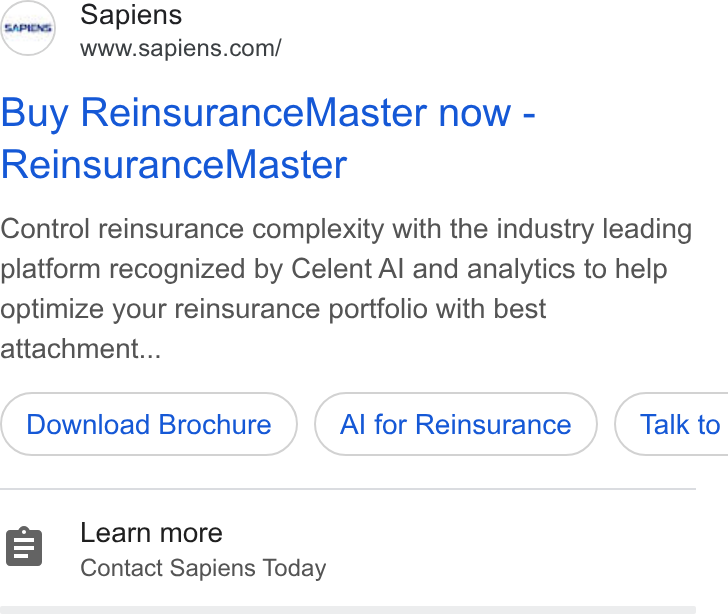 Sapiens ad on Google Ads: Buy Reinsurance Master now - Reinsurance Master Control reinsurance complexity with the industry leading platform recognized by Celent Al and analytics to help optimize your reinsurance portfolio with best attachment... Download Brochure Al for Reinsurance } ( Talk to Learn more Contact Sapiens Today