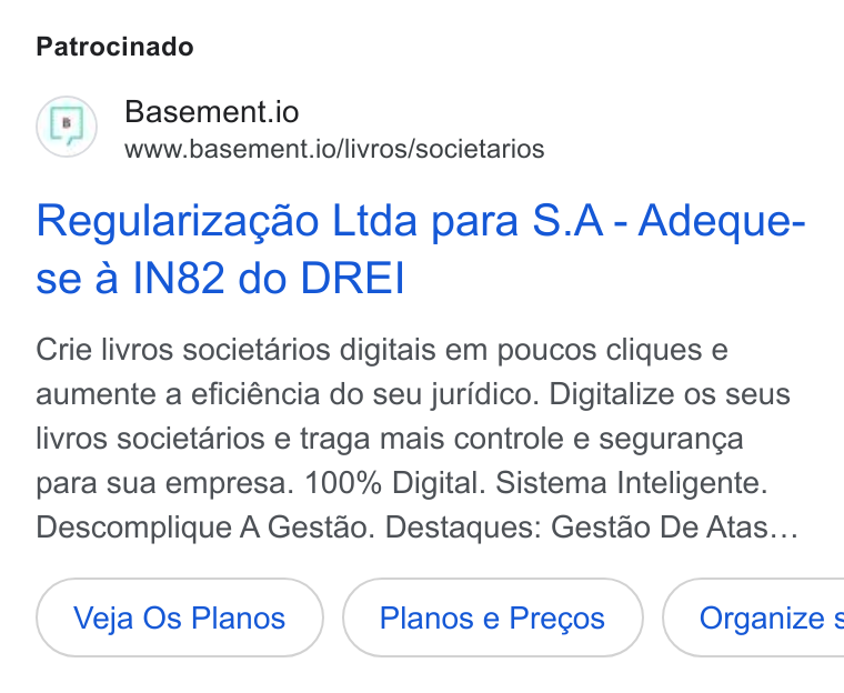 Basement ad on Google Ads: Patrocinado Basement.io www.basement.io/livros/societarios Regularizagao Ltda para S. A - Adeque- se a IN82 do DREI Crie livros societarios digitais em poucos cliques e aumente a eficiéncia do seu juridico. Digitalize os seus livros societarios e traga mais controle e seguranga para sua empresa. 100% Digital. Sistema Inteligente. Descomplique A Gestao. Destaques: Gestdo De Atas... Veja Os Planos Planos e Pregos } ( Organize s