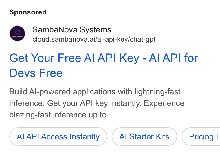 SambaNova ad on Google Ads: Samba Nova Systems cloud.sambanova.ai/ai-api-key/chat-gpt Get Your Free Al API Key - Al API for Devs Free Build Al-powered applications with lightning-fast inference. Get your API key instantly. Experience blazing-fast inference up to... Al API Access Instantly Al Starter Kits }) ( Pricing L