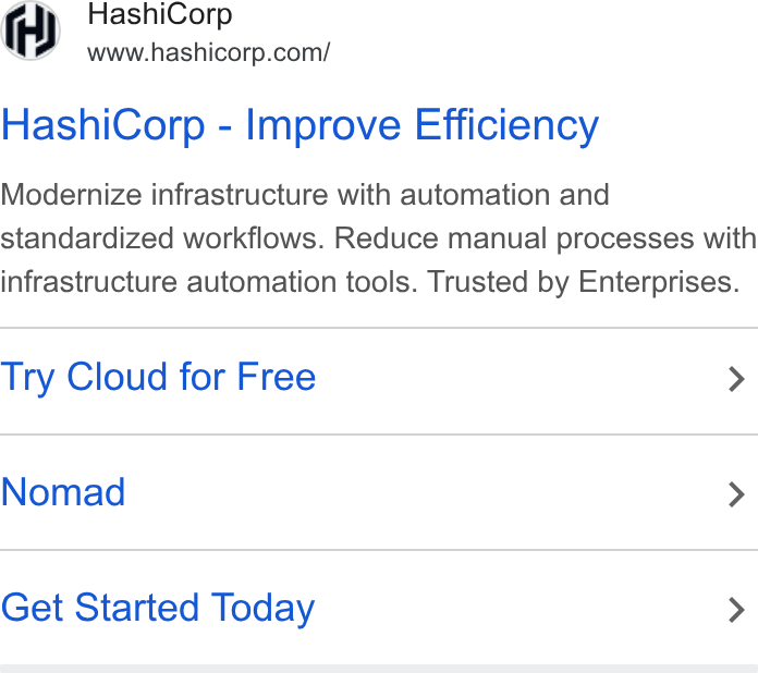 HashiCorp ad on Google Ads: Hashi Corp - Improve Efficiency Modernize infrastructure with automation and standardized workflows. Reduce manual processes with infrastructure automation tools. Trusted by Enterprises. Try Cloud for Free > Nomad > Get Started Today >